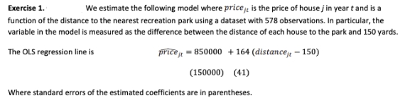 We estimate the following model where price je is the price of house j in year t and is a
Exercise 1.
function of the distance to the nearest recreation park using a dataset with 578 observations. In particular, the
variable in the model is measured as the difference between the distance of each house to the park and 150 yards.
The OLS regression line is
price j = 850000 + 164 (distancej, – 150)
(150000) (41)
Where standard errors of the estimated coefficients are in parentheses.
