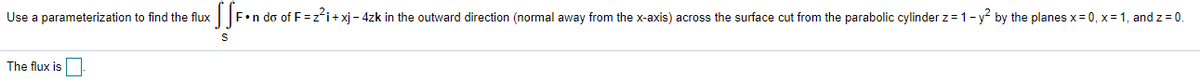 Use a parameterization to find the flux|F•n do of F=z*i+xj - 4zk in the outward direction (normal away from the x-axis) across the surface cut from the parabolic cylinder z= 1- y² by the planes x= 0, x = 1, and z = 0.
The flux is
