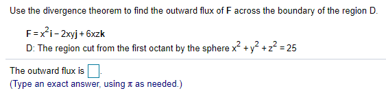 Use the divergence theorem to find the outward flux of F across the boundary of the region D.
F=x*i- 2xyj + 6xzk
D: The region cut from the first octant by the sphere x +y² +z? = 25
The outward flux is
(Type an exact answer, using n as needed.)

