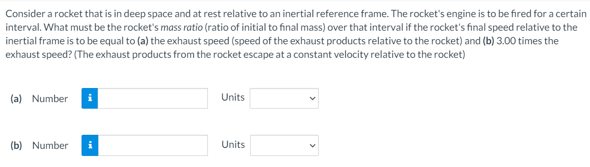 Consider a rocket that is in deep space and at rest relative to an inertial reference frame. The rocket's engine is to be fired for a certain
interval. What must be the rocket's mass ratio (ratio of initial to final mass) over that interval if the rocket's final speed relative to the
inertial frame is to be equal to (a) the exhaust speed (speed of the exhaust products relative to the rocket) and (b) 3.00 times the
exhaust speed? (The exhaust products from the rocket escape at a constant velocity relative to the rocket)
(a) Number
i
Units
(b) Number
i
Units
