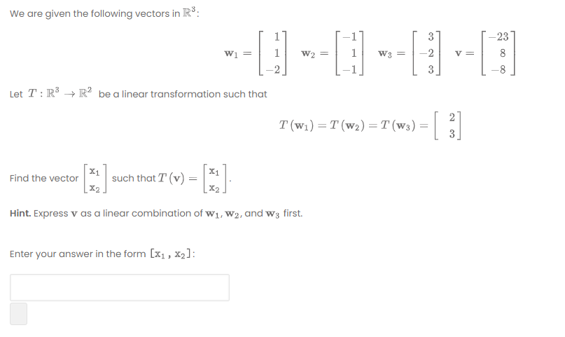 We are given the following vectors in R:
-23
---|-|-|
1
3
Wi =
W2 =
W3
8
3
Let T : R³ + R² be a linear transformation such that
21
T (w1) = T (w2) = T (w3) =|
3
X1
Find the vector
X1
such that T (v) =
X2
|x2.
Hint. Express v as a linear combination of w1, W2, and w3 first.
Enter your answer in the form [x1, x2]:
