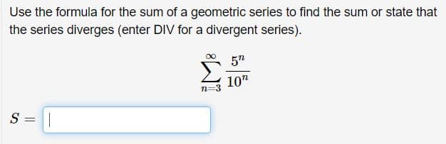 Use the formula for the sum of a geometric series to find the sum or state that
the series diverges (enter DIV for a divergent series).
5n
10"
S =||
