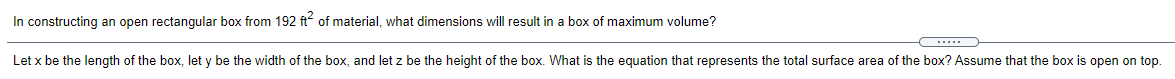 In constructing an open rectangular box from 192 ft? of material, what dimensions will result in a box of maximum volume?
....
Let x be the length of the box, let y be the width of the box, and let z be the height of the box. What is the equation that represents the total surface area of the box? Assume that the box is open on top.
