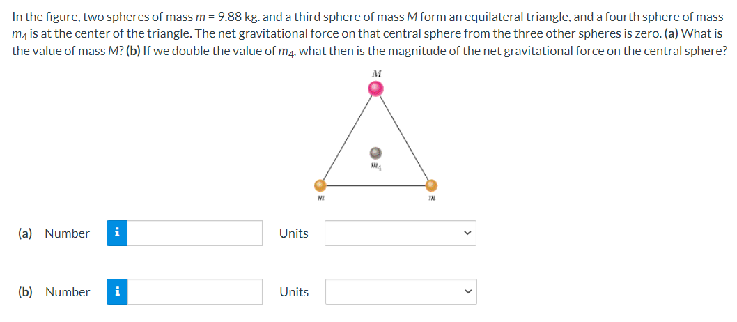 In the figure, two spheres of mass m = 9.88 kg. and a third sphere of mass M form an equilateral triangle, and a fourth sphere of mass
mạ is at the center of the triangle. The net gravitational force on that central sphere from the three other spheres is zero. (a) What is
the value of mass M? (b) If we double the value of m4. what then is the magnitude of the net gravitational force on the central sphere?
M
(a) Number
i
Units
(b) Number
i
Units
