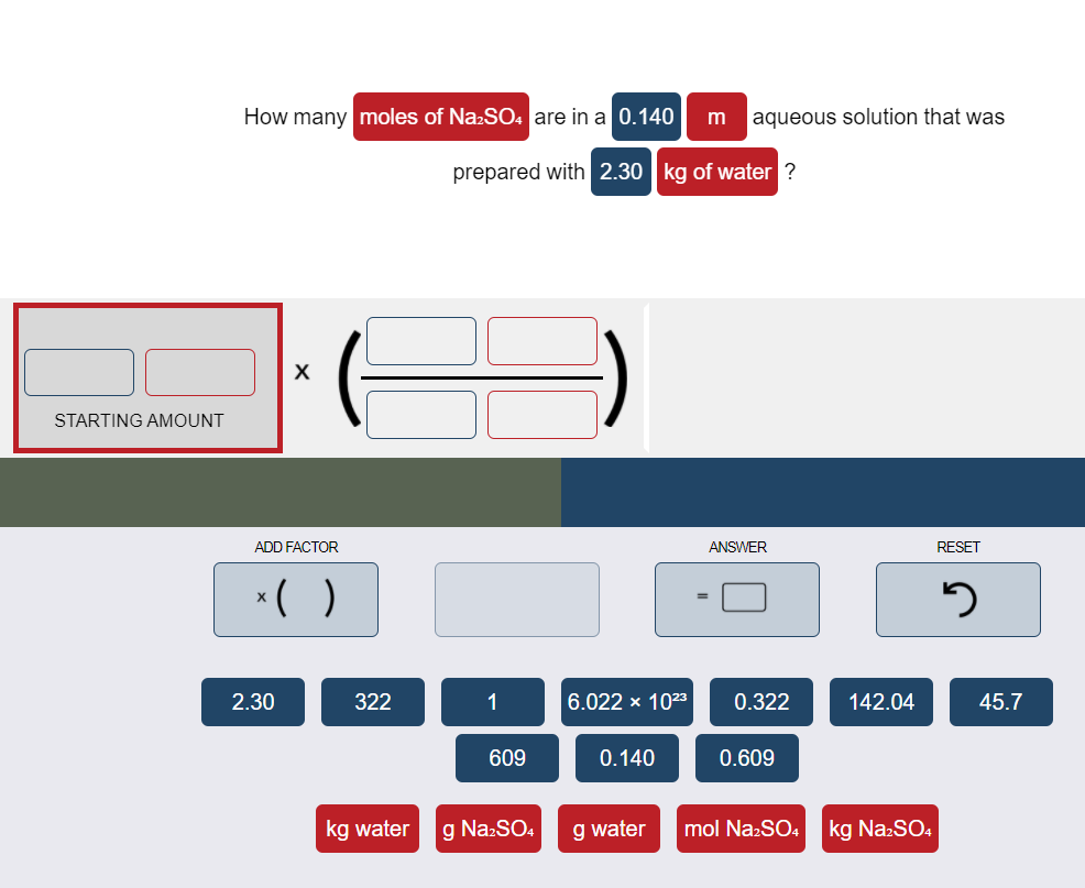 How many moles of Na:SO4 are in a 0.140
aqueous solution that was
m
prepared with 2.30 kg of water ?
X
STARTING AMOUNT
ADD FACTOR
ANSWER
RESET
*( )
2.30
322
1
6.022 x 1023
0.322
142.04
45.7
609
0.140
0.609
kg water
g NazSO,
g water
mol Na:SO4
kg Na:SO.

