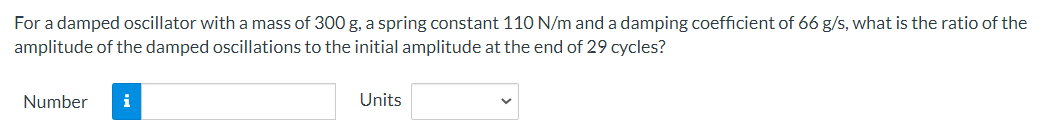 For a damped oscillator with a mass of 300 g, a spring constant 110 N/m and a damping coefficient of 66 g/s, what is the ratio of the
amplitude of the damped oscillations to the initial amplitude at the end of 29 cycles?
Number
i
Units
