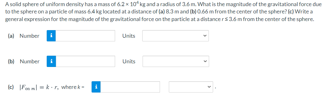 A solid sphere of uniform density has a mass of 6.2 × 104 kg and a radius of 3.6 m. What is the magnitude of the gravitational force due
to the sphere on a particle of mass 6.4 kg located at a distance of (a) 8.3 m and (b) 0.66 m from the center of the sphere? (c) Write a
general expression for the magnitude of the gravitational force on the particle at a distance rs 3.6 m from the center of the sphere.
(a) Number
i
Units
(b) Number
Units
(c) |Fon m] = k • r, where k =
i
