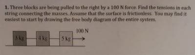 1. Three blocks are being pulled to the right by a 100N force. Find the tensions in each
string connecting the masses. Assume that the surface is frictionless. You may find it
easiest to start by drawing the free body diagram of the entire system.
100 N
3kg
4kg
5 kg
