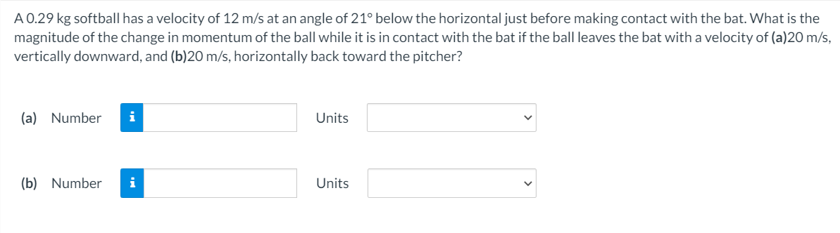 A 0.29 kg softball has a velocity of 12 m/s at an angle of 21° below the horizontal just before making contact with the bat. What is the
magnitude of the change in momentum of the ball while it is in contact with the bat if the ball leaves the bat with a velocity of (a)20 m/s,
vertically downward, and (b)20 m/s, horizontally back toward the pitcher?
(a) Number
i
Units
(b) Number
i
Units
