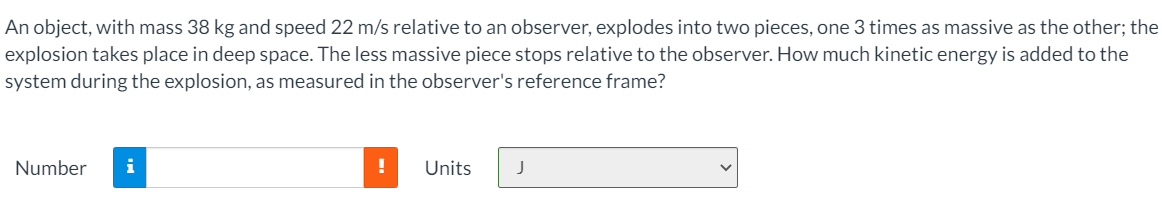 An object, with mass 38 kg and speed 22 m/s relative to an observer, explodes into two pieces, one 3 times as massive as the other; the
explosion takes place in deep space. The less massive piece stops relative to the observer. How much kinetic energy is added to the
system during the explosion, as measured in the observer's reference frame?
Number
i
Units
J
