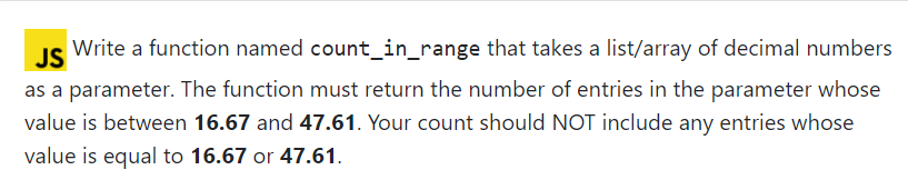 JS
Write a function named count_in_range that takes a list/array of decimal numbers
as a parameter. The function must return the number of entries in the parameter whose
value is between 16.67 and 47.61. Your count should NOT include any entries whose
value is equal to 16.67 or 47.61.
