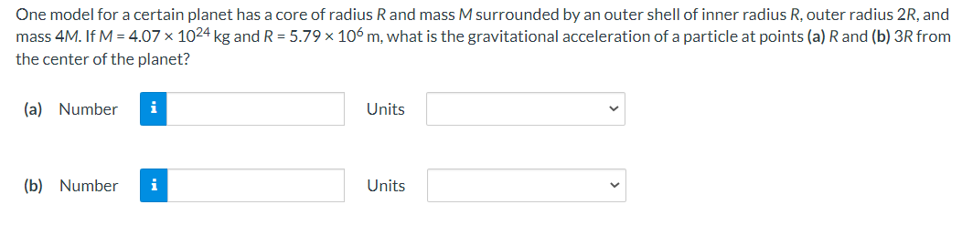 One model for a certain planet has a core of radius R and mass M surrounded by an outer shell of inner radius R, outer radius 2R, and
mass 4M. If M = 4.07 × 1024 kg and R = 5.79 x 106 m, what is the gravitational acceleration of a particle at points (a) R and (b) 3R from
the center of the planet?
(a) Number
i
Units
(b) Number
i
Units
