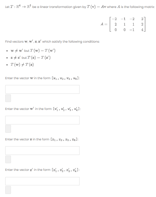 Let T : R + IR3 be a linear transformation given by T (v) = Av where A is the following matrix:
-2
-1
-2
2
A =
-1
Find vectors w, w', z, z' which satisfy the following conditions:
• w + w' but T (w) =T (w')
• z +z but T (z) =T(z')
T(w) + T (z)
Enter the vector w in the form [, W2, Ws, Wą]:
Enter the vector w' in the form [w , w , wg , w¼]:
Enter the vector z in the form [21, 22, zs, Z4]:
Enter the vector z' in the form [z, , z, , z, z1:
