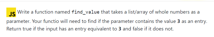 JS
Write a function named find_value that takes a list/array of whole numbers as a
parameter. Your functio will need to find if the parameter contains the value 3 as an entry.
Return true if the input has an entry equivalent to 3 and false if it does not.
