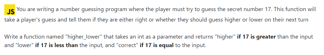 JS
You are writing a number guessing program where the player must try to guess the secret number 17. This function will
take a player's guess and tell them if they are either right or whether they should guess higher or lower on their next turn
Write a function named "higher_lower" that takes an int as a parameter and returns "higher" if 17 is greater than the input
and "lower" if 17 is less than the input, and "correct" if 17 is equal to the input.
