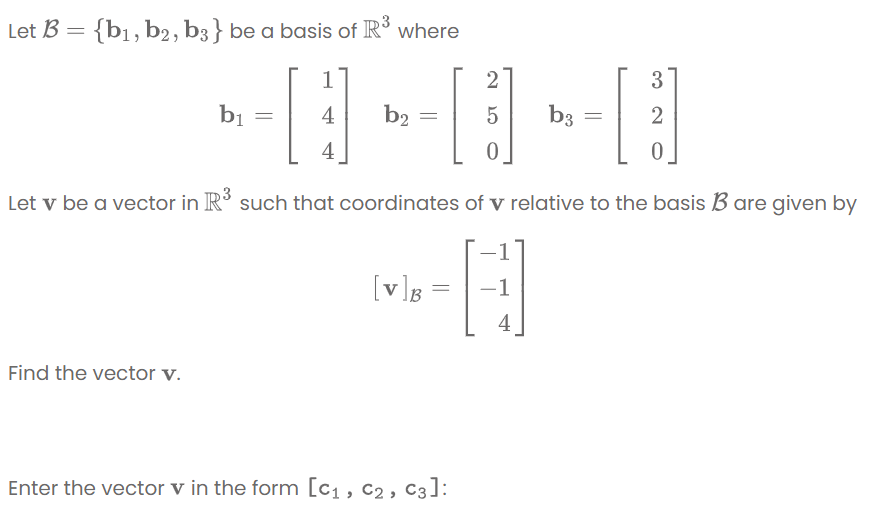 Let B = {b1, b2, b3} be a basis of R where
1
2
3
bị
4
b2
b3
2
4
Let v be a vector in R' such that coordinates of v relative to the basis B are given by
[v]g =
-1
4
Find the vector v.
Enter the vector v in the form [c1, c2, C3]:
