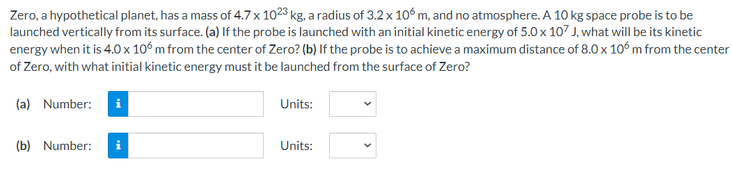 Zero, a hypothetical planet, has a mass of 4.7 x 1023 kg, a radius of 3.2 x 106 m, and no atmosphere. A 10 kg space probe is to be
launched vertically from its surface. (a) If the probe is launched with an initial kinetic energy of 5.0 x 107 J, what will be its kinetic
energy when it is 4.0 x 106 m from the center of Zero? (b) If the probe is to achieve a maximum distance of 8.0 x 106 m from the center
of Zero, with what initial kinetic energy must it be launched from the surface of Zero?
(a) Number:
i
Units:
(b) Number:
i
Units:
