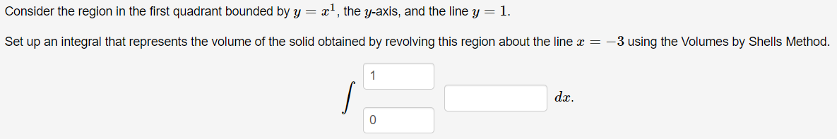 Consider the region in the first quadrant bounded by y = x', the y-axis, and the line y = 1.
Set up an integral that represents the volume of the solid obtained by revolving this region about the line x = -3 using the Volumes by Shells Method.
1
dx.
