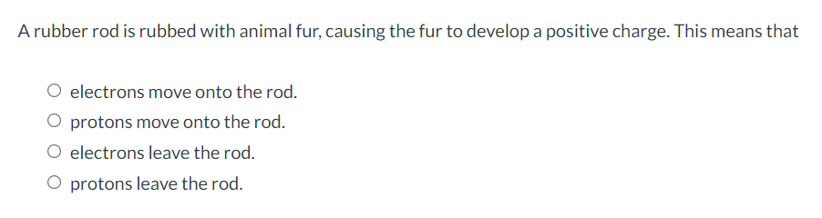 A rubber rod is rubbed with animal fur, causing the fur to develop a positive charge. This means that
electrons move onto the rod.
protons move onto the rod.
O electrons leave the rod.
O protons leave the rod.
