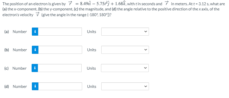 The position of an electron is given by 7 = 8.49tî – 5.75r2j + 1.68k, with t in seconds and 7 in meters. Att = 3.12 s, what are
(a) the x-component, (b) the y-component, (c) the magnitude, and (d) the angle relative to the positive direction of the x axis, of the
electron's velocity ů (give the angle in the range (-180°, 180°])?
(a) Number
Units
(b) Number
i
Units
(c) Number
i
Units
(d) Number
i
Units
>
>
