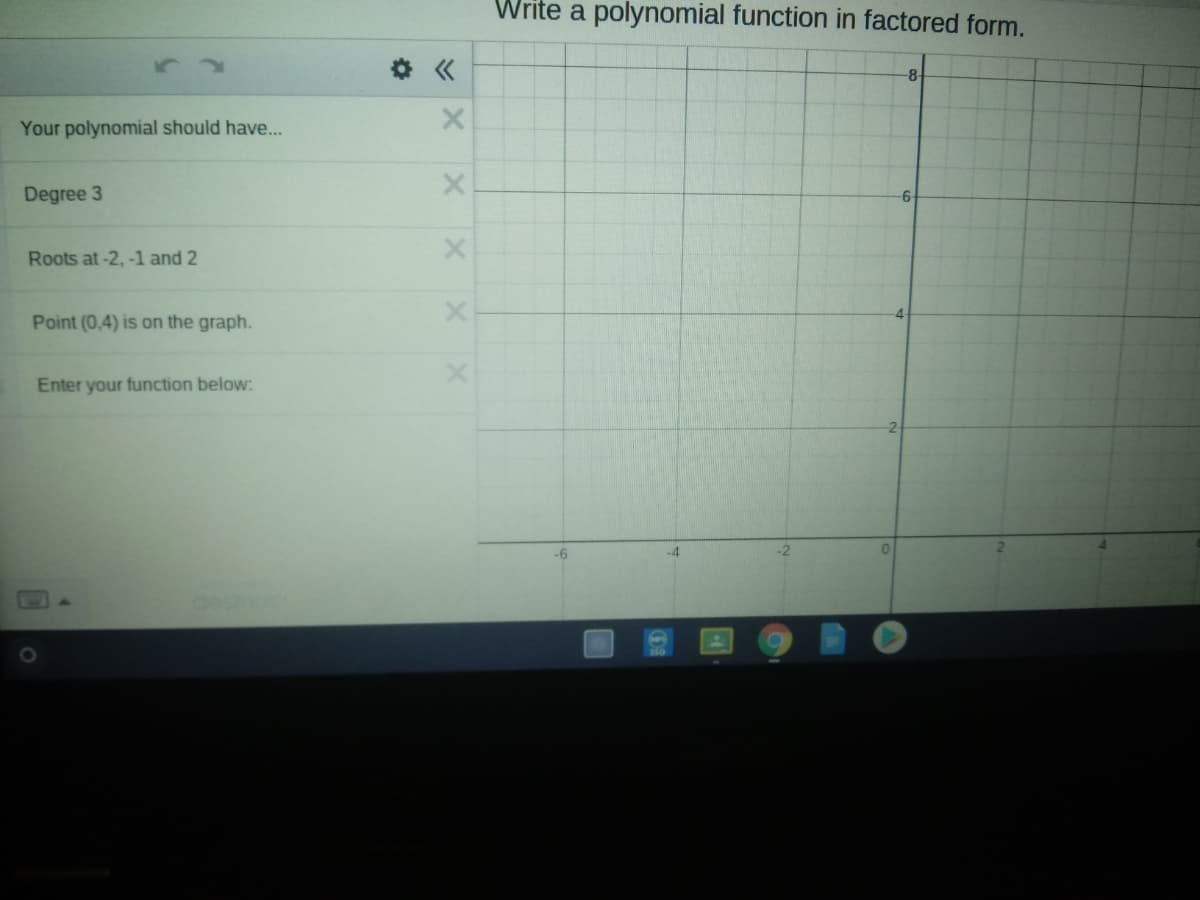 Write a polynomial function in factored form.
-8-
Your polynomial should have...
Degree 3
6-
Roots at -2, -1 and 2
Point (0,4) is on the graph.
Enter your function below:
-6
-4
