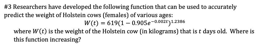 #3 Researchers have developed the following function that can be used to accurately
predict the weight of Holstein cows (females) of various ages:
W (t) = 619(1 – 0.905e-0.002t)1.2386
where W (t) is the weight of the Holstein cow (in kilograms) that is t days old. Where is
this function increasing?
