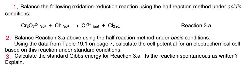 1. Balance the following oxidation-reduction reaction using the half reaction method under acidic
conditions:
Cr2072-
(aq)
+ CF (ag) Cr³+
(aq) + Cl2 (q)
Reaction 3.a
