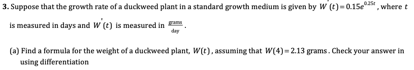 Suppose that the growth rate of a duckweed plant in a standard growth medium is given by W (t)=0.15e025t , where t
is measured in days and W (t) is measured in
day
grams
(a) Find a formula for the weight of a duckweed plant, W(t), assuming that W(4)=2.13 grams. Check your answer in
using differentiation
