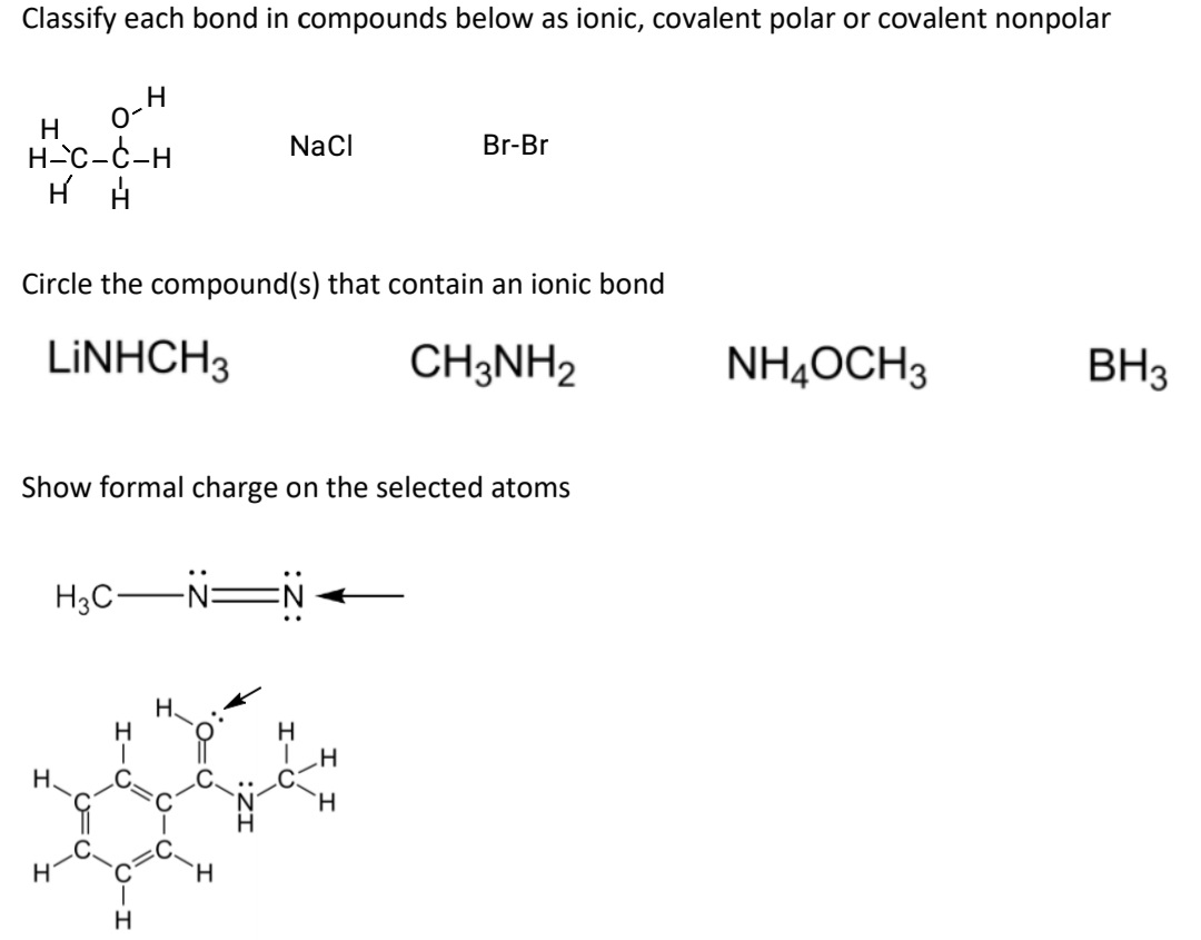 Classify each bond in compounds below as ionic, covalent polar or covalent nonpolar
H
H-C-C-H
H
NaCl
Br-Br
Circle the compound(s) that contain an ionic bond
LINHCH3
CH3NH2
NH4OCH3
BH3
Show formal charge on the selected atoms
H3C-NEN
H.
H
H.
H.
