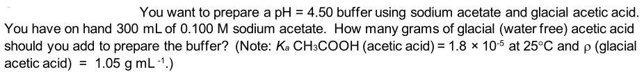 You want to prepare a pH = 4.50 buffer using sodium acetate and glacial acetic acid.
You have on hand 300 mL of 0.100 M sodium acetate. How many grams of glacial (water free) acetic acid
should you add to prepare the buffer? (Note: Ka CH3COOH (acetic acid) = 1.8 × 10-5 at 25°C and p (glacial
acetic acid) = 1.05 g mL-1.)
%3D
