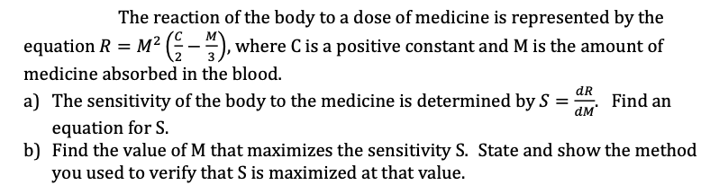 The reaction of the body to a dose of medicine is represented by the
м
equation R = M² (-), where C is a positive constant and M is the amount of
medicine absorbed in the blood.
a) The sensitivity of the body to the medicine is determined by S =
equation for S.
b) Find the value of M that maximizes the sensitivity S. State and show the method
you used to verify that S is maximized at that value.
dR
ам'
Find an
