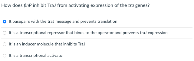 How does finP inhibit TraJ from activating expression of the tra genes?
It basepairs with the traJ message and prevents translation
O It is a transcriptional repressor that binds to the operator and prevents traJ expression
It is an inducer molecule that inhibits TraJ
It is a transcriptional activator
