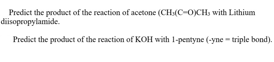 Predict the product of the reaction of acetone (CH;(C=O)CH3 with Lithium
diisopropylamide.
Predict the product of the reaction of KOH with 1-pentyne (-yne = triple bond).
