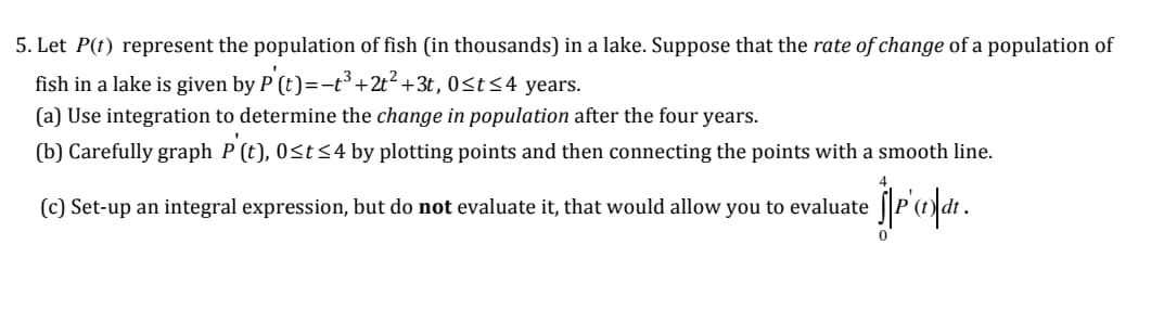 5. Let P(t) represent the population of fish (in thousands) in a lake. Suppose that the rate of change of a population of
fish in a lake is given by P (t)=-t3 +2t? +3t, 0st<4 years.
(a) Use integration to determine the change in population after the four years.
(b) Carefully graph P (t), 0<t<4 by plotting points and then connecting the points with a smooth line.
jriopa.
(c) Set-up an integral expression, but do not evaluate it, that would allow you to evaluate
