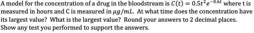 A model for the concentration of a drug in the bloodstream is C(t) = 0.5t2e
measured in hours and C is measured in ug/mL. At what time does the concentration have
its largest value? What is the largest value? Round your answers to 2 decimal places.
Show any test you performed to support the answers.
