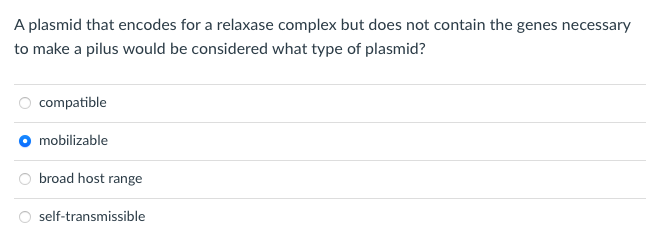 A plasmid that encodes for a relaxase complex but does not contain the genes necessary
to make a pilus would be considered what type of plasmid?
compatible
mobilizable
broad host range
self-transmissible
