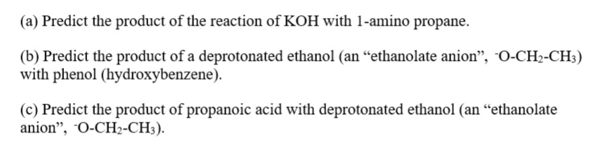 (a) Predict the product of the reaction of KOH with 1-amino propane.
(b) Predict the product of a deprotonated ethanol (an “ethanolate anion", O-CH2-CH3)
with phenol (hydroxybenzene).
(c) Predict the product of propanoic acid with deprotonated ethanol (an “ethanolate
anion", O-CH2-CH3).

