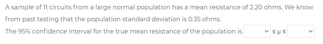 A sample of 11 circuits from a large normal population has a mean resistance of 2.20 ohms. We know
from past testing that the population standard deviation is 0.35 ohms.
The 95% confidence interval for the true mean resistance of the population is
v Sus
