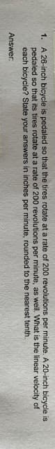 1. A 26-inch bicycle is pedaled so that the tires rotate at a rate of 200 revolutions per minute. A 20-inch bicycle is
pedaled so that its tires rotate at a rate of 200 revolutions per minute, as well. What is the linear velocity of
each bicycle? State your answers in inches per minute, rounded to the nearest tenth.
Answer:
