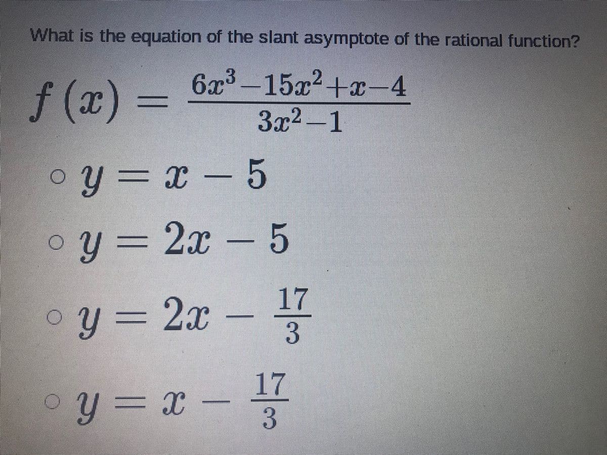 What is the equation of the slant asymptote of the rational function?
f (x) =
6x3-15x2+x-4
3x2-1
oy = x – 5
oy = 2x – 5
-2x
17
3.
oy = x
17
3.
