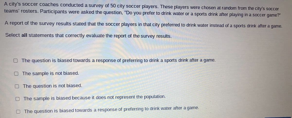 A city's soccer coaches conducted a survey of 50 city soccer players. These players were chosen at random from the city's soccer
teams' rosters. Participants were asked the question, "Do you prefer to drink water or a sports drink after playing in a soccer game?"
A report of the survey results stated that the soccer players in that city preferred to drink water instead of a sports drink after a game.
Select all statements that correctly evaluate the report of the survey results.
The question is biased towards a response of preferring to drink a sports drink after a game.
The sample is not biased.
O The question is not biased.
O The sample is biased because it does not represent the population.
O The question is biased towards a response of preferring to drink water after a game.
