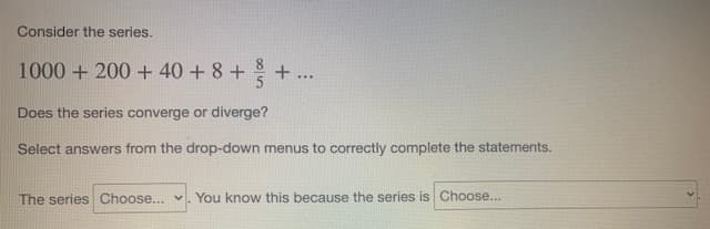 Consider the series.
1000 + 200 + 40 + 8+ + ...
Does the series converge or diverge?
Select answers from the drop-down menus to correctly complete the statements.
The series Choose... v. You know this because the series is Choose...
