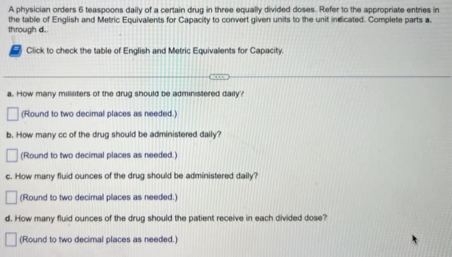 A physician orders 6 teaspoons daily of a certain drug in three equally divided doses. Refer to the appropriate entries in
the table of English and Metric Equivalents for Capacity to convert given units to the unit indicated. Complete parts a.
through d..
Click to check the table of English and Metric Equivalents for Capacity.
a. How many milliliters of the drug should be administered daily?
(Round to two decimal places as needed.)
b. How many cc of the drug should be administered daily?
to two decimal places as needed.)
c. How many fluid ounces of the drug should be administered daily?
(Round to two decimal places as needed.)
d. How many fluid ounces of the drug should the patient receive in each divided dose?
(Round to two decimal places as needed.)
(Round