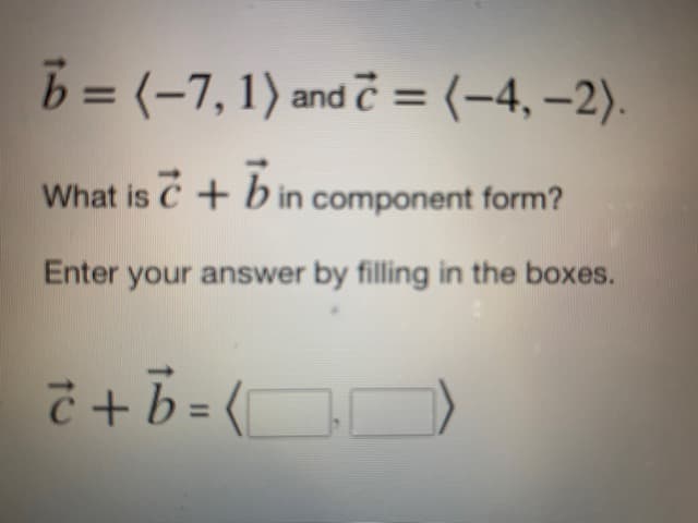 b = (-7, 1) and c = (-4,-2).
What is c + b in component form?
Enter your answer by filling in the boxes.
č + b = (