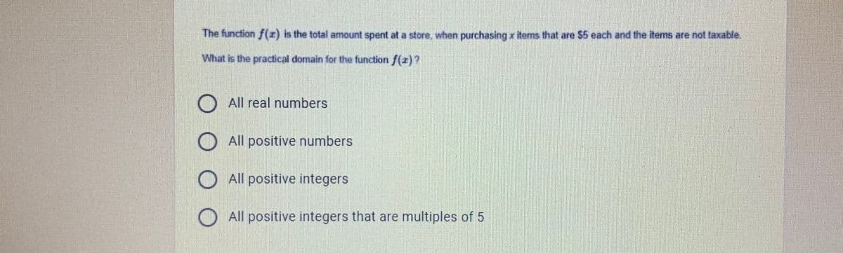 The function f(z) is the total amount spent at a store, when purchasing x items that are $5 each and the items are not taxable.
What is the practical domain for the function f(z)?
All real numbers
All positive numbers
All positive integers
All positive integers that are multiples of 5
