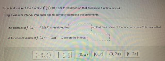 How is domain of the function f (x) = tan x restricted so that its inverse function exists?
Drag a value or interval into each box to correctly complete the statements.
The domain of f (x) = tan x is restricted to
so that the inverse of the function exists. This means that
all functional values of f (x) = tanx are on the interval
(-5,5)
[-5 (0, 7)
[0, 7]
[0, 2л]
(0, 2л)

