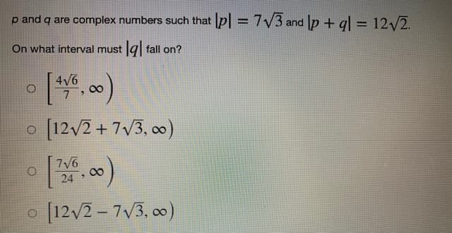 p and q are complex numbers such that pl = 7√3 and lp + ql = 12√2.
On what interval must q fall on?
4√6
O
[4/6,00)
o [12√2+7√3,00)
O
7√6
24 >
[12√2-7√/3,00)