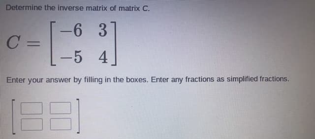 Determine the inverse matrix of matrix C.
-6 3
-
C =
-5 4
Enter your answer by filling in the boxes. Enter any fractions as simplified fractions.
