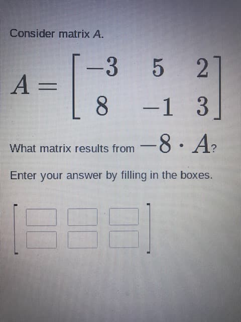 Consider matrix A.
-3 5 2]
8.
-1 3
-8· A
What matrix results from
Enter your answer by filling in the boxes.
