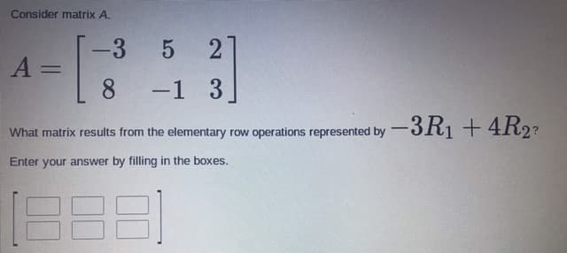 Consider matrix A.
-3 5
21
%3D
8 -1 3
What matrix results from the elementary row operations represented by -JR¡ +4R2?
Enter your answer by filling in the boxes.
